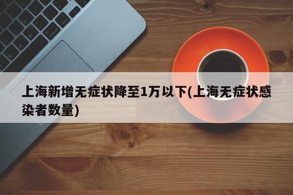 上海新增无症状降至1万以下(上海无症状感染者数量)