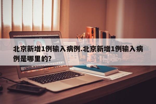 北京新增1例输入病例.北京新增1例输入病例是哪里的?