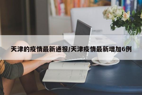 天津的疫情最新通报/天津疫情最新增加6例