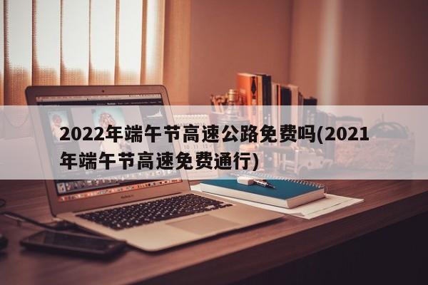 2022年端午节高速公路免费吗(2021年端午节高速免费通行)