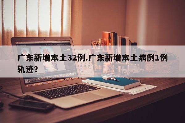 广东新增本土32例.广东新增本土病例1例轨迹?