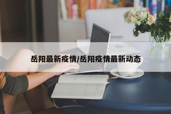 岳阳最新疫情/岳阳疫情最新动态
