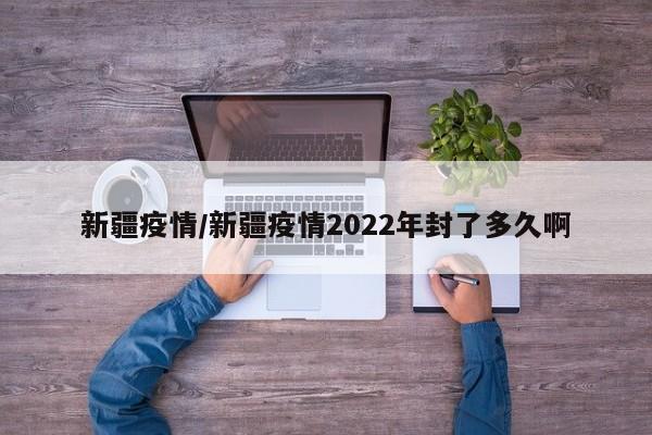 新疆疫情/新疆疫情2022年封了多久啊