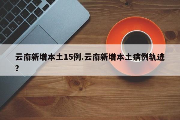 云南新增本土15例.云南新增本土病例轨迹?
