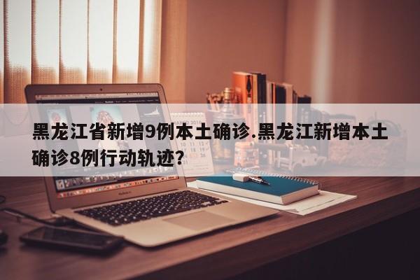 黑龙江省新增9例本土确诊.黑龙江新增本土确诊8例行动轨迹?