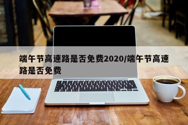 端午节高速路是否免费2020/端午节高速路是否免费