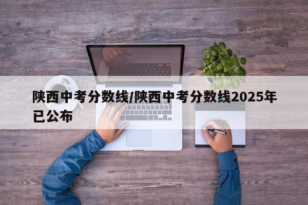 陕西中考分数线/陕西中考分数线2025年已公布