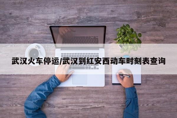 武汉火车停运/武汉到红安西动车时刻表查询
