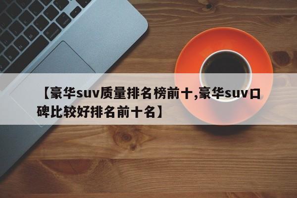【豪华suv质量排名榜前十,豪华suv口碑比较好排名前十名】