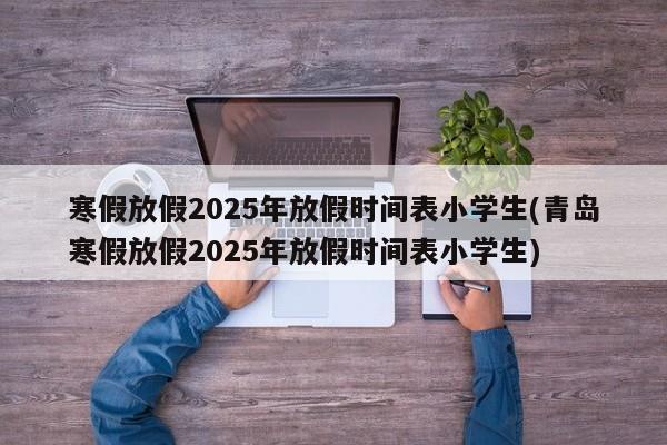 寒假放假2025年放假时间表小学生(青岛寒假放假2025年放假时间表小学生)