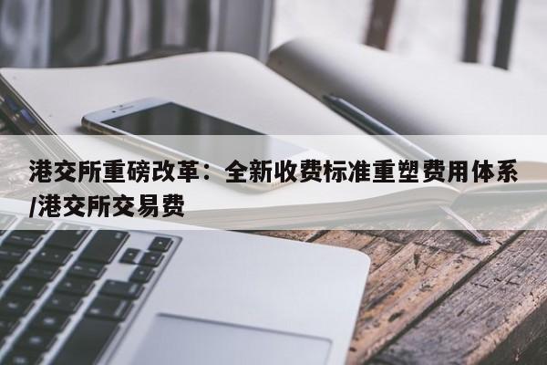 港交所重磅改革:全新收费标准重塑费用体系/港交所交易费