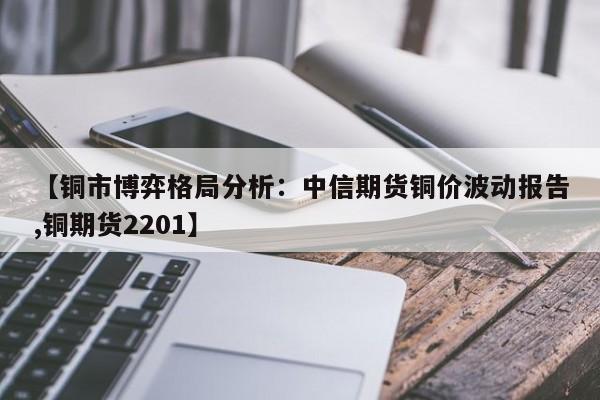 【铜市博弈格局分析:中信期货铜价波动报告,铜期货2201】