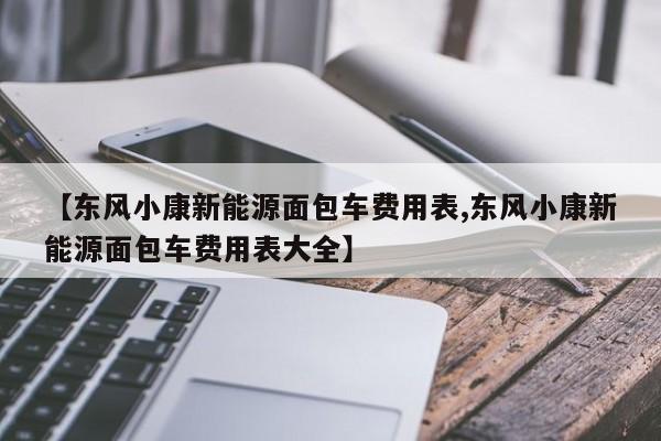 【东风小康新能源面包车费用表,东风小康新能源面包车费用表大全】