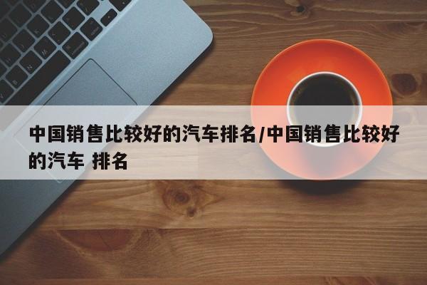 中国销售比较好的汽车排名/中国销售比较好的汽车 排名