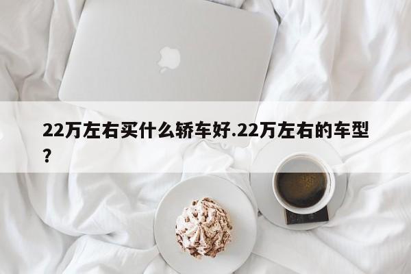 22万左右买什么轿车好.22万左右的车型?