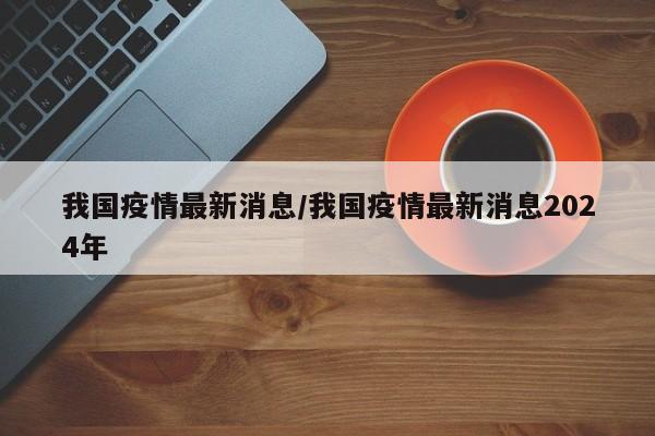 我国疫情最新消息/我国疫情最新消息2024年