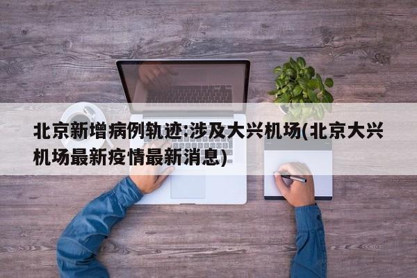 北京新增病例轨迹:涉及大兴机场(北京大兴机场最新疫情最新消息)