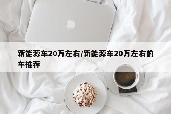 新能源车20万左右/新能源车20万左右的车推荐