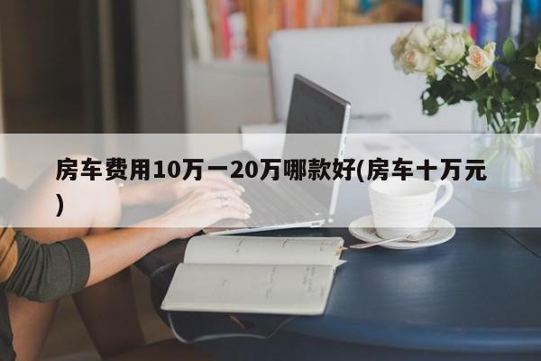 房车费用10万一20万哪款好(房车十万元)