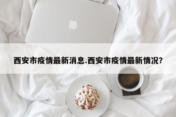 西安市疫情最新消息.西安市疫情最新情况?