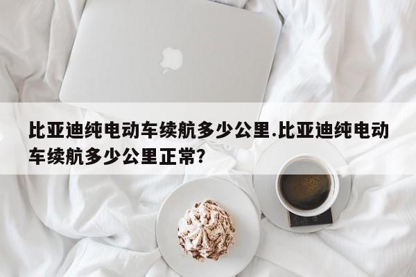 比亚迪纯电动车续航多少公里.比亚迪纯电动车续航多少公里正常?