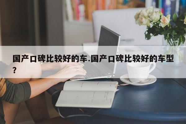 国产口碑比较好的车.国产口碑比较好的车型?