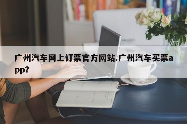 广州汽车网上订票官方网站.广州汽车买票app?