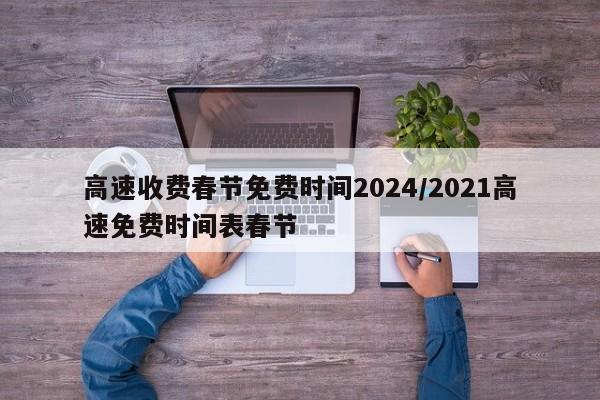 高速收费春节免费时间2024/2021高速免费时间表春节
