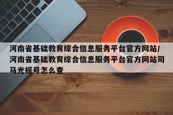 河南省基础教育综合信息服务平台官方网站/河南省基础教育综合信息服务平台官方网站司马光摇号怎么查