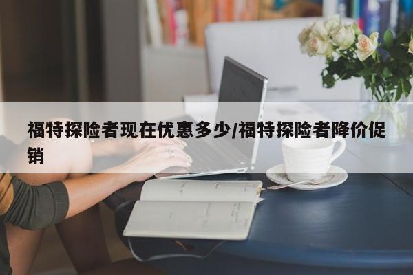 福特探险者现在优惠多少/福特探险者降价促销