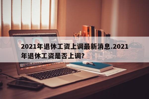 2021年退休工资上调最新消息.2021年退休工资是否上调?
