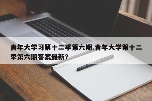 青年大学习第十二季第六期.青年大学第十二季第六期答案最新?