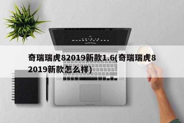 奇瑞瑞虎82019新款1.6(奇瑞瑞虎82019新款怎么样)