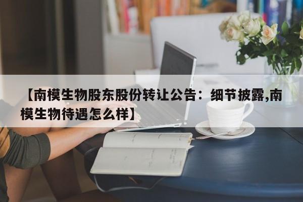 【南模生物股东股份转让公告:细节披露,南模生物待遇怎么样】