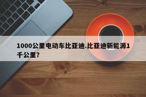 1000公里电动车比亚迪.比亚迪新能源1千公里?