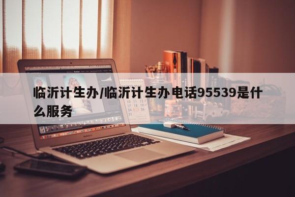 临沂计生办/临沂计生办电话95539是什么服务