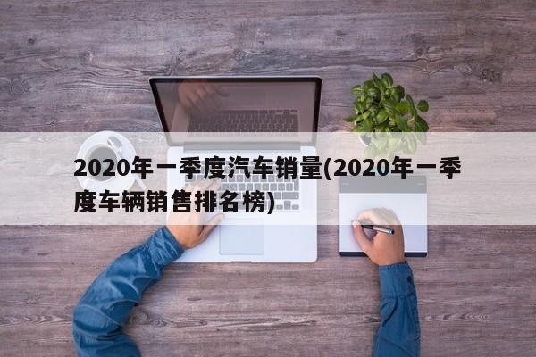 2020年一季度汽车销量(2020年一季度车辆销售排名榜)