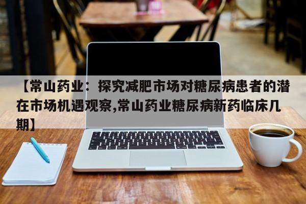 【常山药业:探究减肥市场对糖尿病患者的潜在市场机遇观察,常山药业糖尿病新药临床几期】