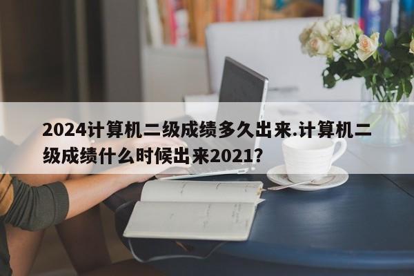 2024计算机二级成绩多久出来.计算机二级成绩什么时候出来2021?