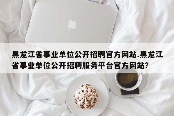 黑龙江省事业单位公开招聘官方网站.黑龙江省事业单位公开招聘服务平台官方网站?
