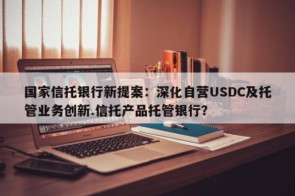 国家信托银行新提案:深化自营USDC及托管业务创新.信托产品托管银行?