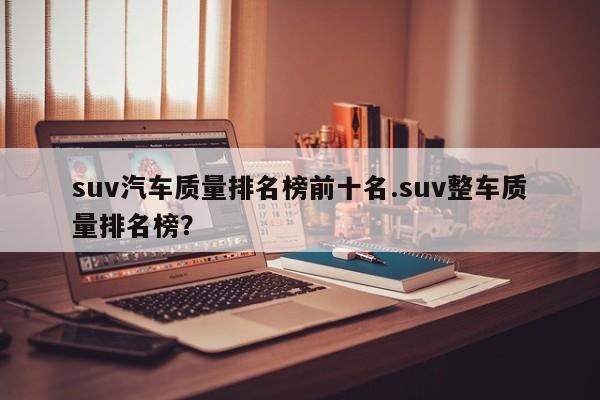 suv汽车质量排名榜前十名.suv整车质量排名榜?