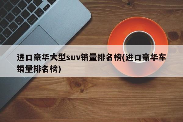 进口豪华大型suv销量排名榜(进口豪华车销量排名榜)