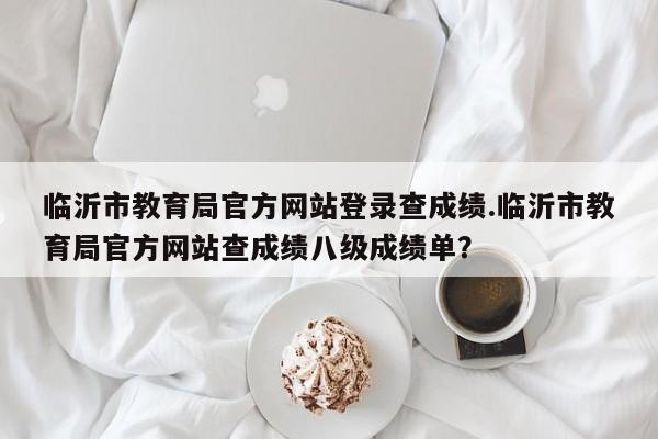 临沂市教育局官方网站登录查成绩.临沂市教育局官方网站查成绩八级成绩单?
