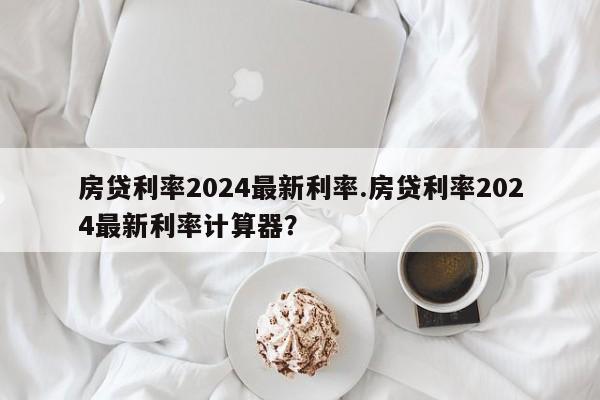 房贷利率2024最新利率.房贷利率2024最新利率计算器?