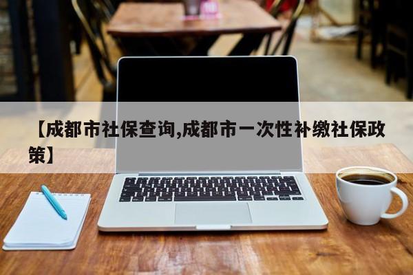 【成都市社保查询,成都市一次性补缴社保政策】