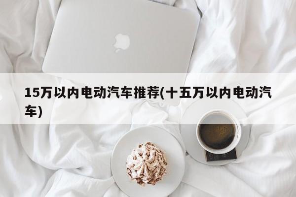 15万以内电动汽车推荐(十五万以内电动汽车)