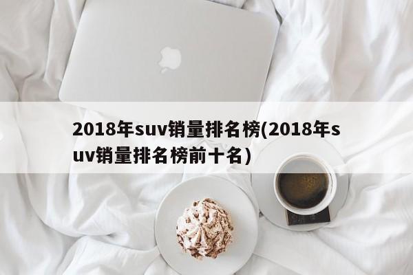 2018年suv销量排名榜(2018年suv销量排名榜前十名)
