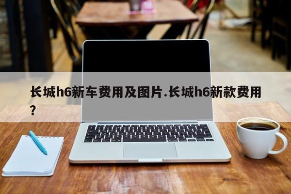 长城h6新车费用及图片.长城h6新款费用?