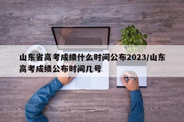 山东省高考成绩什么时间公布2023/山东高考成绩公布时间几号